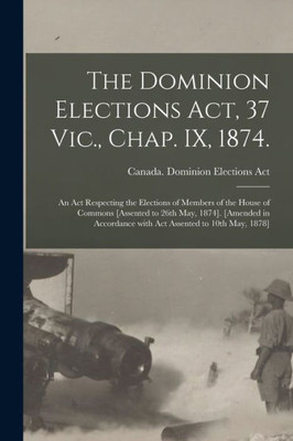 The Dominion Elections Act, 37 Vic., Chap. IX, 1874.: An Act Respecting the Elections of Members of the House of Commons [Assented to 26th May, 1874]. ... With Act Assented to 10th May, 1878]
