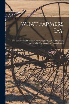 What Farmers Say [microform]: the Experience of Farmers Cultivating the Lands of Manitoba, Assiniboia, Alberta and the Saskatchewan