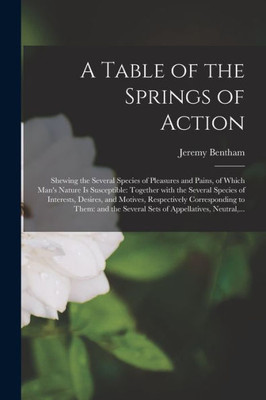 A Table of the Springs of Action: Shewing the Several Species of Pleasures and Pains, of Which Man's Nature is Susceptible: Together With the Several ... to Them: and the Several Sets...