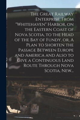 The Great Railway Enterprise, From Whitehaven Harbor, on the Eastern Coast of Nova Scotia, to the Head of the Bay of Fundy, or, A Plan to Shorten the ... Land Route Through Nova Scotia, New...