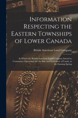 Information Respecting the Eastern Townships of Lower Canada [microform]: in Which the British American Land Company Intend to Commence Operations for ... Settlement of Lands, in the Ensuing Spring