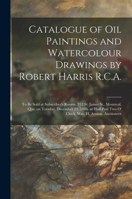 Catalogue of Oil Paintings and Watercolour Drawings by Robert Harris R.C.A. [microform]: to Be Sold at Subscriber's Rooms, 212 St. James St., ... Two O' Clock, Wm. H. Arnton, Auctioneer