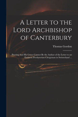A Letter to the Lord Archbishop of Canterbury: Proving That His Grace Cannot Be the Author of the Letter to an Eminent Presbyterian Clergyman in Switzerland ...