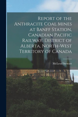 Report of the Anthracite Coal Mines at Banff Station, Canadian Pacific Railway, District of Alberta, North-West Territory of Canada [microform]