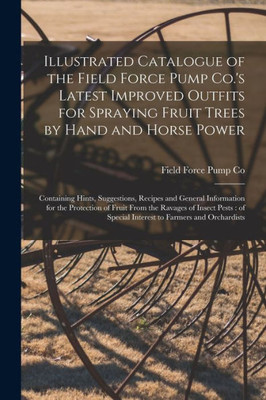 Illustrated Catalogue of the Field Force Pump Co.'s Latest Improved Outfits for Spraying Fruit Trees by Hand and Horse Power: Containing Hints, ... Fruit From the Ravages of Insect Pests: ...