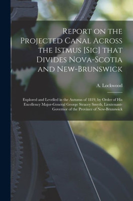 Report on the Projected Canal Across the Istmus [sic] That Divides Nova-Scotia and New-Brunswick [microform]: Explored and Levelled in the Autumn of ... Stracey Smyth, Lieutenant-governor of The...
