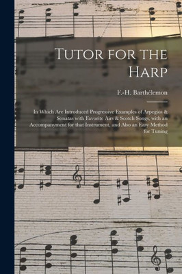 Tutor for the Harp: in Which Are Introduced Progressive Examples of Arpegios & Sonatas With Favorite Airs & Scotch Songs, With an Accompanyment for That Instrument, and Also an Easy Method for Tuning