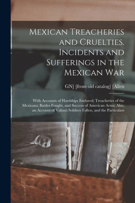 Mexican Treacheries and Cruelties. Incidents and Sufferings in the Mexican war; With Accounts of Hardships Endured; Treacheries of the Mexicans; ... Valiant Soldiers Fallen, and the Particulars