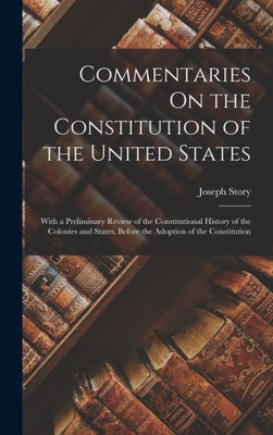 Commentaries On the Constitution of the United States: With a Preliminary Review of the Constitutional History of the Colonies and States, Before the Adoption of the Constitution