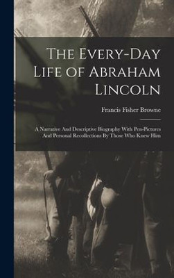 The Every-day Life of Abraham Lincoln: A Narrative And Descriptive Biography With Pen-Pictures And Personal Recollections By Those Who Knew Him