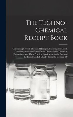 The Techno-Chemical Receipt Book: Containing Several Thousand Receipts, Covering the Latest, Most Important and Most Useful Discoveries in Chemical ... Industries. Ed. Chiefly From the German Of