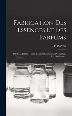 Fabrication Des Essences Et Des Parfums: Plantes ? Parfum.--extraction Des Essences Et Des Parfums Par Distillation... (French Edition)