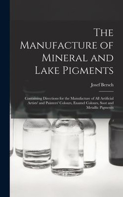 The Manufacture of Mineral and Lake Pigments: Containing Directions for the Manufacture of All Artificial Artists' and Painters' Colours, Enamel Colours, Soot and Metallic Pigments