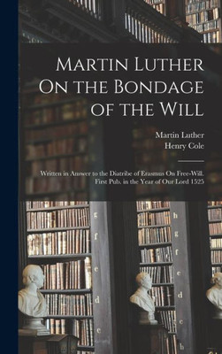 Martin Luther On the Bondage of the Will: Written in Answer to the Diatribe of Erasmus On Free-Will. First Pub. in the Year of Our Lord 1525