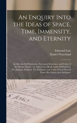 An Enquiry Into the Ideas of Space, Time, Immensity, and Eternity; as Also the Self-existence, Necessary Existence, and Unity of the Divine Nature: in ... The Existence and Unity of God Proved...