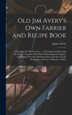 Old Jim Avery's own Farrier and Recipe Book: ... Disclosing the Whole Secret ... of Training and Educating the Horse: Together With Hints Onbreeding ... the Prevention and Cure of Diseases in Hors