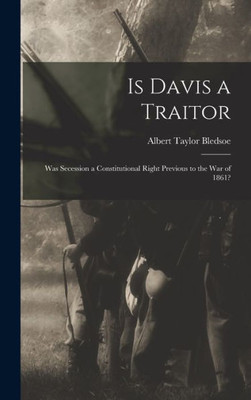 Is Davis a Traitor: Was Secession a Constitutional Right Previous to the War of 1861?