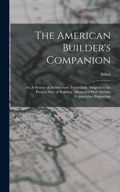 The American Builder's Companion: Or, A System of Architecture, Particularly Adapted to the Present Style of Building; Illustrated With Seventy Copperplate Engravings