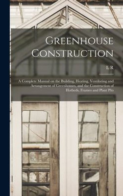 Greenhouse Construction: A Complete Manual on the Building, Heating, Ventilating and Arrangement of Greenhouses, and the Construction of Hotbeds, Frames and Plant Pits