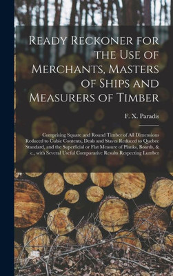 Ready Reckoner for the Use of Merchants, Masters of Ships and Measurers of Timber [microform]: Comprising Square and Round Timber of All Dimensions ... Standard, and the Superficial or Flat...