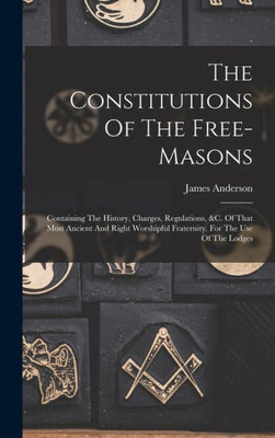 The Constitutions Of The Free-masons: Containing The History, Charges, Regulations, &c. Of That Most Ancient And Right Worshipful Fraternity. For The Use Of The Lodges