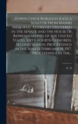 ...Edwin Chick Burleigh (late a Senator From Maine) Memorial Addresses Delivered in the Senate and the House of Representatives of the United States, ... February 18, 1917. Proceedings in The...