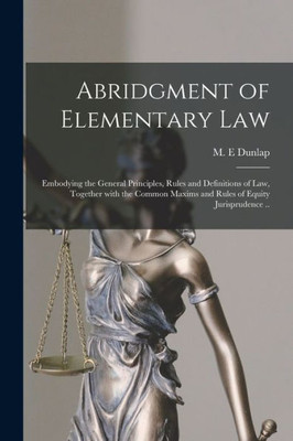 Abridgment of Elementary Law: Embodying the General Principles, Rules and Definitions of Law, Together With the Common Maxims and Rules of Equity Jurisprudence ..