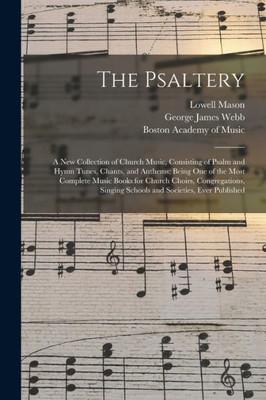 The Psaltery: a New Collection of Church Music, Consisting of Psalm and Hymn Tunes, Chants, and Anthems; Being One of the Most Complete Music Books ... Singing Schools and Societies, Ever Published