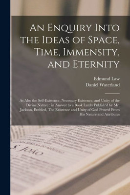 An Enquiry Into the Ideas of Space, Time, Immensity, and Eternity; as Also the Self-existence, Necessary Existence, and Unity of the Divine Nature: in ... The Existence and Unity of God Proved...