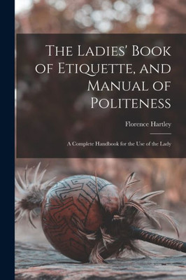 The Ladies' Book of Etiquette, and Manual of Politeness: A Complete Handbook for the Use of the Lady