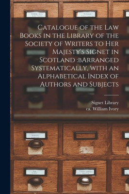 Catalogue of the Law Books in the Library of the Society of Writers to Her Majesty's Signet in Scotland: bArranged Systematically, With an Alphabetical Index of Authors and Subjects