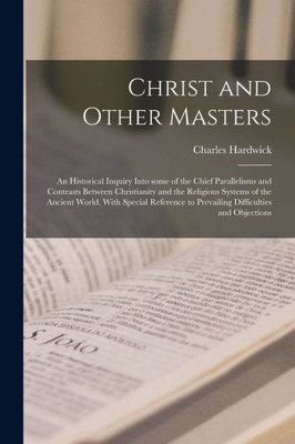 Christ and Other Masters: an Historical Inquiry Into Some of the Chief Parallelisms and Contrasts Between Christianity and the Religious Systems of ... to Prevailing Difficulties and Objections