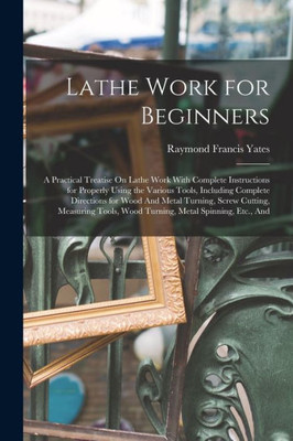 Lathe Work for Beginners: A Practical Treatise On Lathe Work With Complete Instructions for Properly Using the Various Tools, Including Complete ... Wood Turning, Metal Spinning, Etc., And