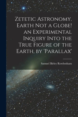 Zetetic Astronomy. Earth Not a Globe! an Experimental Inquiry Into the True Figure of the Earth, by 'parallax'