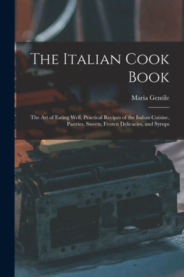 The Italian Cook Book: The Art of Eating Well, Practical Recipes of the Italian Cuisine, Pastries, Sweets, Frozen Delicacies, and Syrups