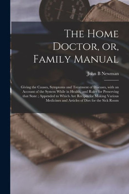 The Home Doctor, or, Family Manual [microform]: Giving the Causes, Symptoms and Treatment of Diseases, With an Account of the System While in Health, ... Recipes for Making Various Medicines And...