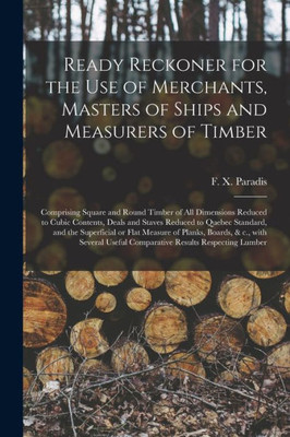 Ready Reckoner for the Use of Merchants, Masters of Ships and Measurers of Timber [microform]: Comprising Square and Round Timber of All Dimensions ... Standard, and the Superficial or Flat...