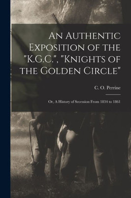 An Authentic Exposition of the K.G.C., Knights of the Golden Circle: or, A History of Secession From 1834 to 1861