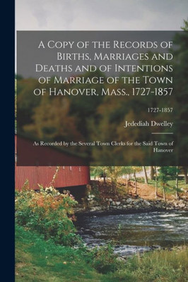 A Copy of the Records of Births, Marriages and Deaths and of Intentions of Marriage of the Town of Hanover, Mass., 1727-1857: as Recorded by the ... for the Said Town of Hanover; 1727-1857
