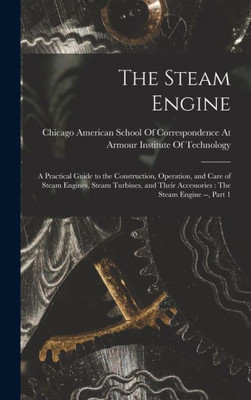 The Steam Engine: A Practical Guide to the Construction, Operation, and Care of Steam Engines, Steam Turbines, and Their Accessories: The Steam Engine --, Part 1