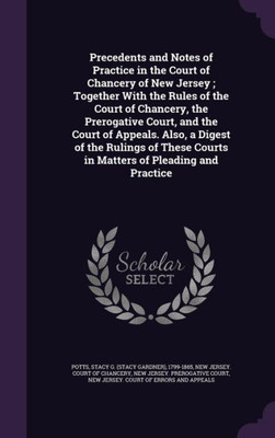Precedents and Notes of Practice in the Court of Chancery of New Jersey ; Together With the Rules of the Court of Chancery, the Prerogative Court, and ... Courts in Matters of Pleading and Practice