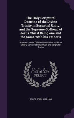 The Holy Scriptural Doctrine of the Divine Trinity in Essential Unity, and the Supreme Godhead of Jesus Christ Being one and the Same With his ... Conceivable Spiritual, and Scriptural Truths