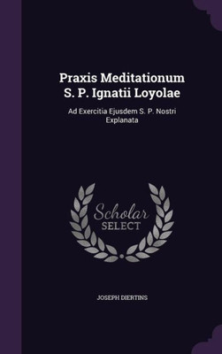 Praxis Meditationum S. P. Ignatii Loyolae: Ad Exercitia Ejusdem S. P. Nostri Explanata