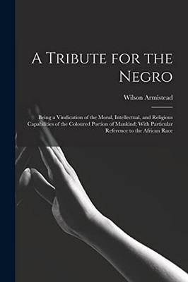 A Tribute for the Negro: Being a Vindication of the Moral, Intellectual, and Religious Capabilities of the Coloured Portion of Mankind; With Particular Reference to the African Race