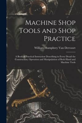 Machine Shop Tools and Shop Practice: A Book of Practical Instruction Describing in Every Detail the Construction, Operation and Manipulation of Both Hand and Machine Tools