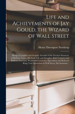 Life and Achievements of Jay Gould, the Wizard of Wall Street [microform]: Being a Complete and Graphic Account of the Greatest Financier of Modern ... Brilliant Successes; Wonderful Career as A...