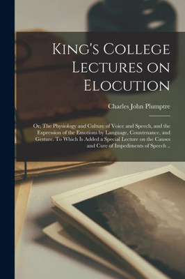 King's College Lectures on Elocution; or, The Physiology and Culture of Voice and Speech, and the Expression of the Emotions by Language, Countenance, ... Causes and Cure of Impediments of Speech ..