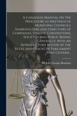 A Canadian Manual on the Procedure at Meetings of Municipal Councils, Shareholders and Directors of Companies, Synods, Conventions, Societies and ... Rules and Usages of Parliament That Govern...