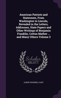 American Patriots and Statesmen, From Washington to Lincoln, Revealed in the Letters, Addresses, State Papers and Other Writings of Benjamin Franklin, Cotton Mather ... and Many Others Volume 3