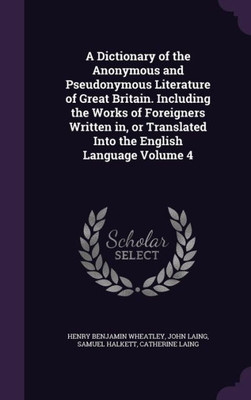 A Dictionary of the Anonymous and Pseudonymous Literature of Great Britain. Including the Works of Foreigners Written in, or Translated Into the English Language Volume 4